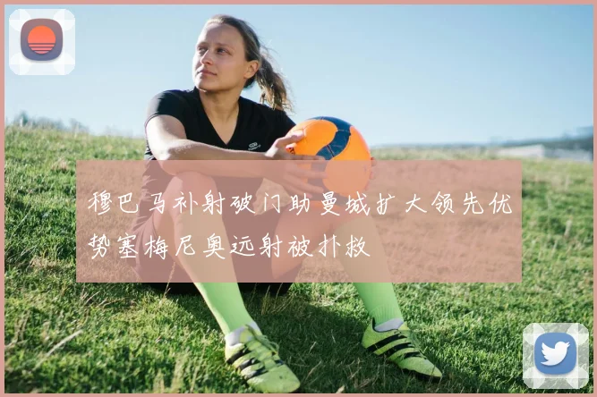 穆巴马补射破门助曼城扩大领先优势塞梅尼奥远射被扑救