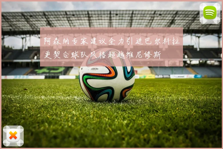 阿森纳专家建议全力引进巴尔科拉更契合球队风格超越维尼修斯