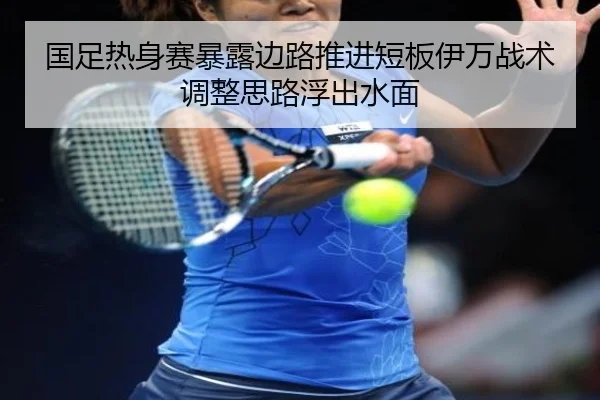 国足热身赛暴露边路推进短板伊万战术调整思路浮出水面